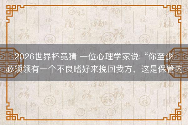 2026世界杯竞猜 一位心理学家说: “你至少必须领有一个不良嗜好来挽回我方，这是保管内
