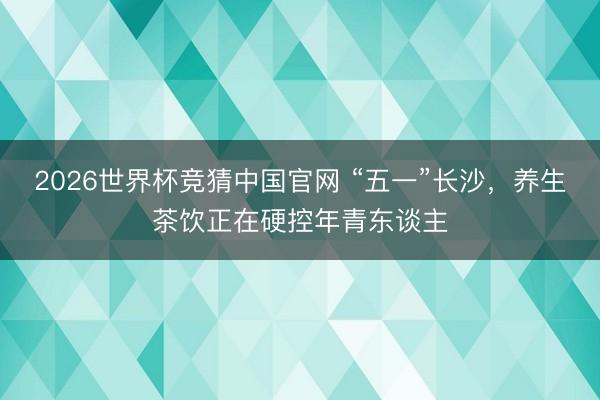 2026世界杯竞猜中国官网 “五一”长沙，养生茶饮正在硬控年青东谈主