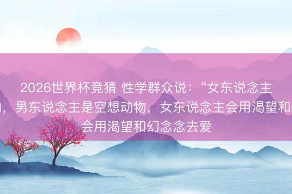 2026世界杯竞猜 性学群众说:“女东说念主是心理动物,男东说念主是空想动物,女东说念主会用渴望和幻念念去爱