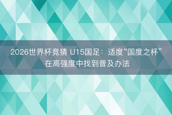 2026世界杯竞猜 U15国足:适度“国度之杯” 在高强度中找到普及办法