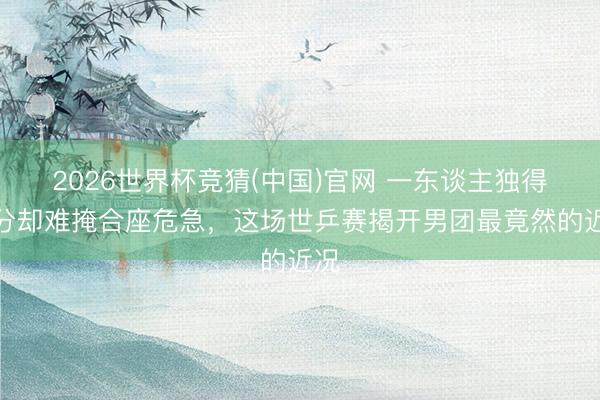 2026世界杯竞猜(中国)官网 一东谈主独得两分却难掩合座危急，这场世乒赛揭开男团最竟然的近况