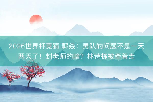 2026世界杯竞猜 郭焱：男队的问题不是一天两天了！封老师的啥？林诗栋被牵着走