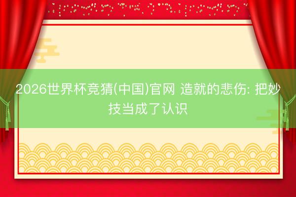 2026世界杯竞猜(中国)官网 造就的悲伤: 把妙技当成了认识