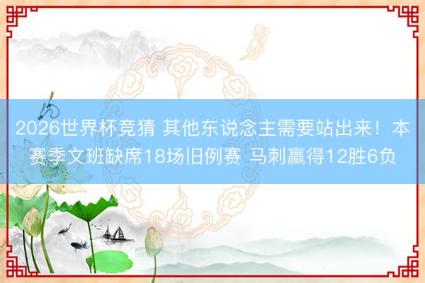 2026世界杯竞猜 其他东说念主需要站出来！本赛季文班缺席18场旧例赛 马刺赢得12胜6负