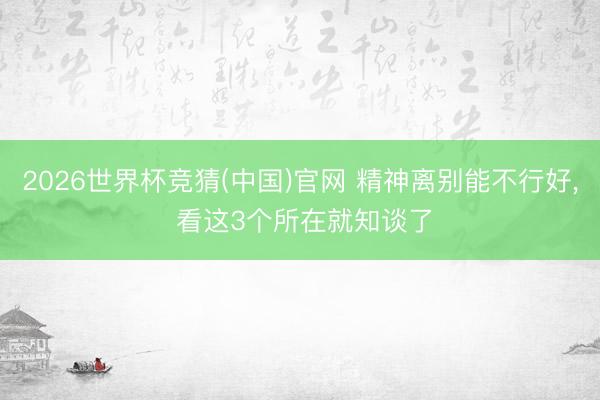 2026世界杯竞猜(中国)官网 精神离别能不行好， 看这3个所在就知谈了