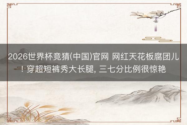 2026世界杯竞猜(中国)官网 网红天花板腐团儿! 穿超短裤秀大长腿， 三七分比例很惊艳