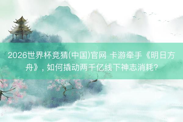 2026世界杯竞猜(中国)官网 卡游牵手《明日方舟》, 如何撬动两千亿线下神志消耗?