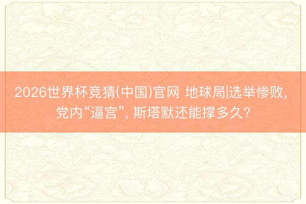2026世界杯竞猜(中国)官网 地球局|选举惨败， 党内“逼宫”， 斯塔默还能撑多久?