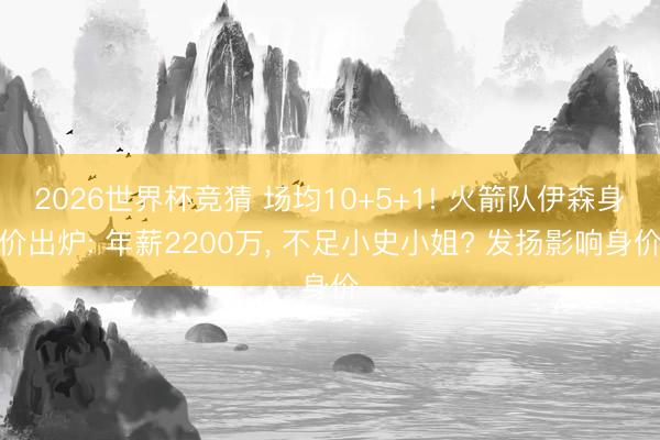 2026世界杯竞猜 场均10+5+1! 火箭队伊森身价出炉: 年薪2200万， 不足小史小姐? 发扬影响身价