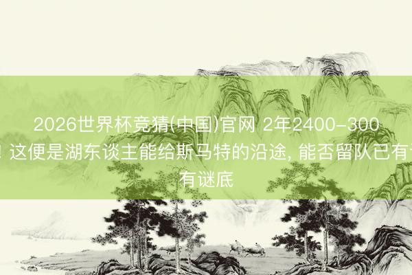 2026世界杯竞猜(中国)官网 2年2400-3000万! 这便是湖东谈主能给斯马特的沿途， 能否留队已有谜底