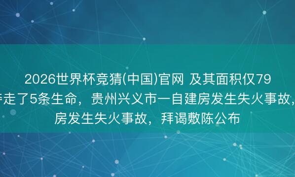 2026世界杯竞猜(中国)官网 及其面积仅79.2日常米,却夺走了5条生命,贵州兴义市一自建房发生失火事故,拜谒敷陈公布