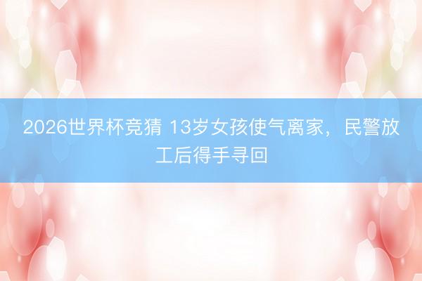 2026世界杯竞猜 13岁女孩使气离家，民警放工后得手寻回
