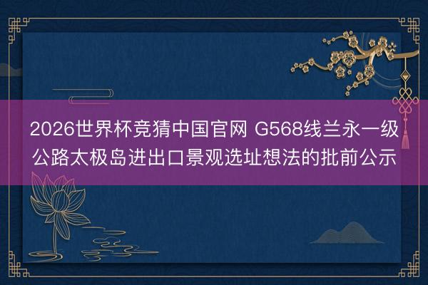 2026世界杯竞猜中国官网 G568线兰永一级公路太极岛进出口景观选址想法的批前公示