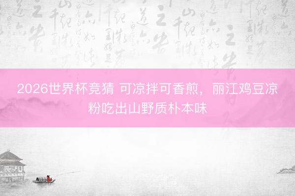 2026世界杯竞猜 可凉拌可香煎，丽江鸡豆凉粉吃出山野质朴本味