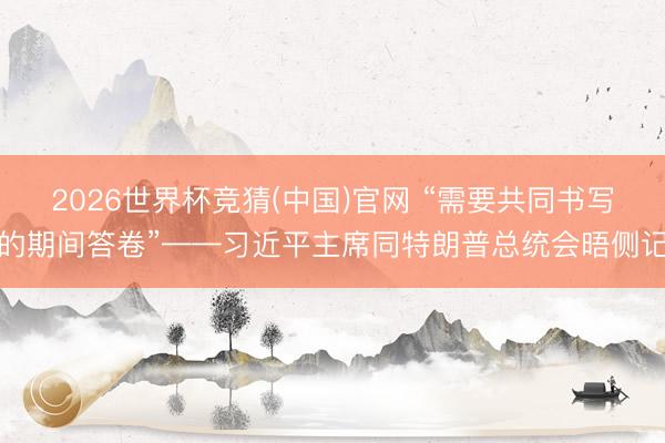 2026世界杯竞猜(中国)官网 “需要共同书写的期间答卷”——习近平主席同特朗普总统会晤侧记