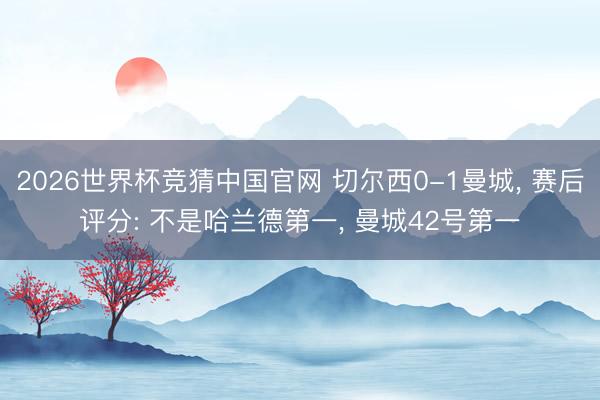 2026世界杯竞猜中国官网 切尔西0-1曼城， 赛后评分: 不是哈兰德第一， 曼城42号第一