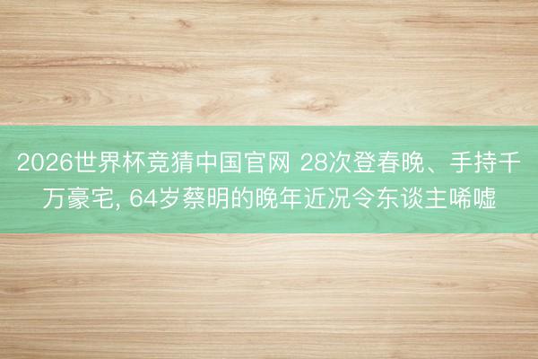 2026世界杯竞猜中国官网 28次登春晚、手持千万豪宅， 64岁蔡明的晚年近况令东谈主唏嘘
