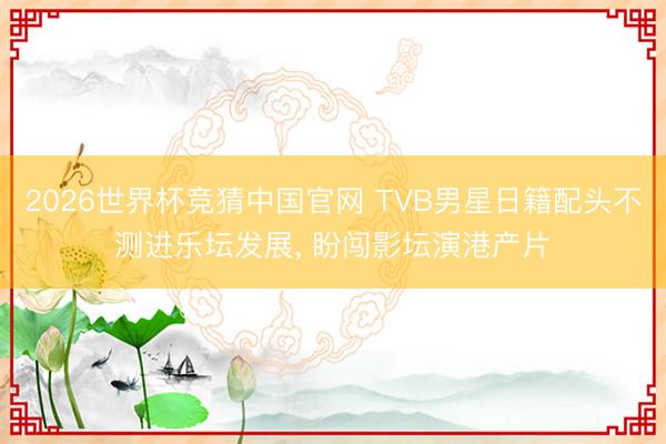 2026世界杯竞猜中国官网 TVB男星日籍配头不测进乐坛发展， 盼闯影坛演港产片