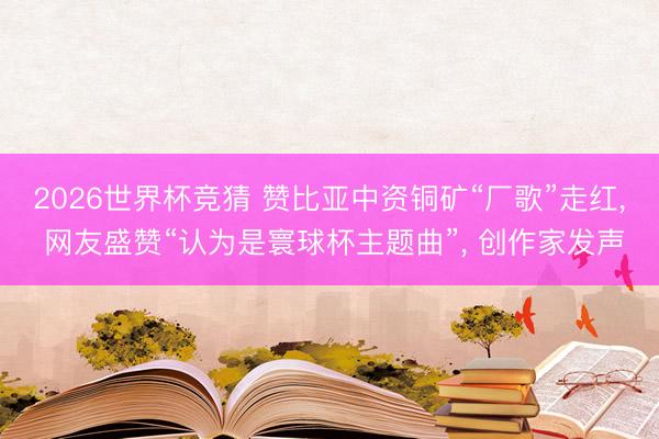 2026世界杯竞猜 赞比亚中资铜矿“厂歌”走红， 网友盛赞“认为是寰球杯主题曲”， 创作家发声