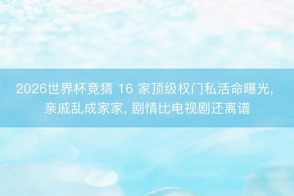 2026世界杯竞猜 16 家顶级权门私活命曝光， 亲戚乱成家家， 剧情比电视剧还离谱