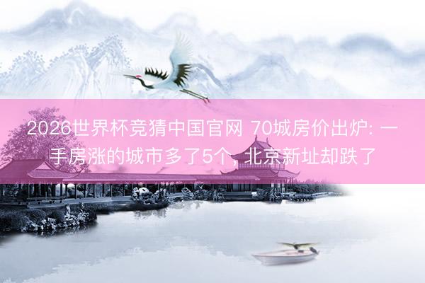 2026世界杯竞猜中国官网 70城房价出炉: 一手房涨的城市多了5个， 北京新址却跌了