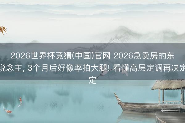 2026世界杯竞猜(中国)官网 2026急卖房的东说念主， 3个月后好像率拍大腿! 看懂高层定调再决定