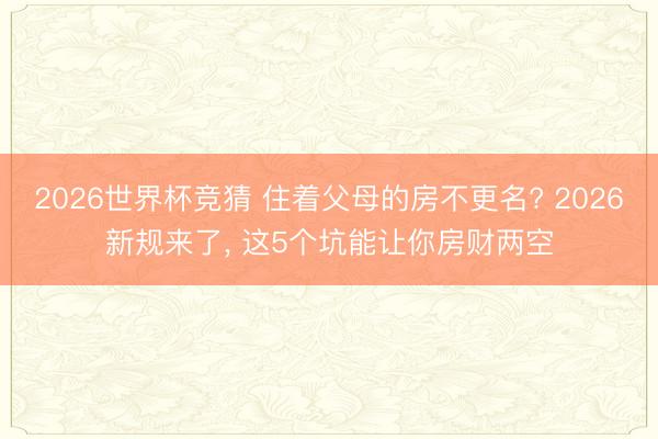 2026世界杯竞猜 住着父母的房不更名? 2026新规来了， 这5个坑能让你房财两空
