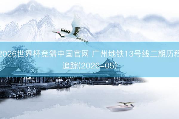 2026世界杯竞猜中国官网 广州地铁13号线二期历程追踪(2026-05)