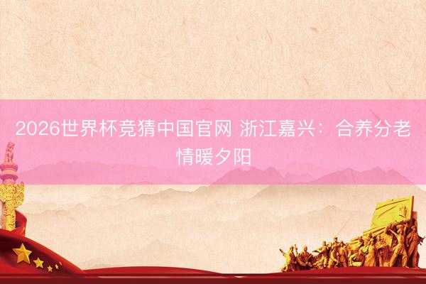 2026世界杯竞猜中国官网 浙江嘉兴：合养分老情暖夕阳