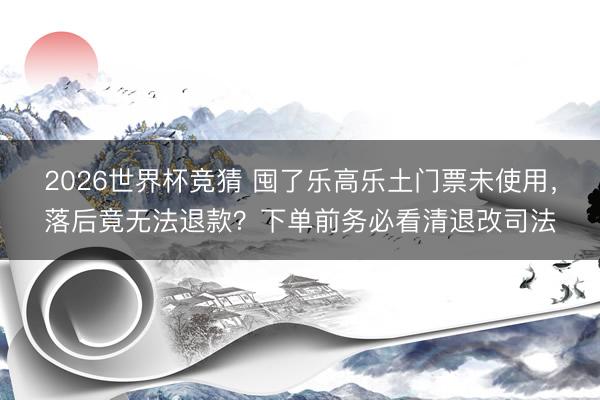 2026世界杯竞猜 囤了乐高乐土门票未使用,落后竟无法退款?下单前务必看清退改司法
