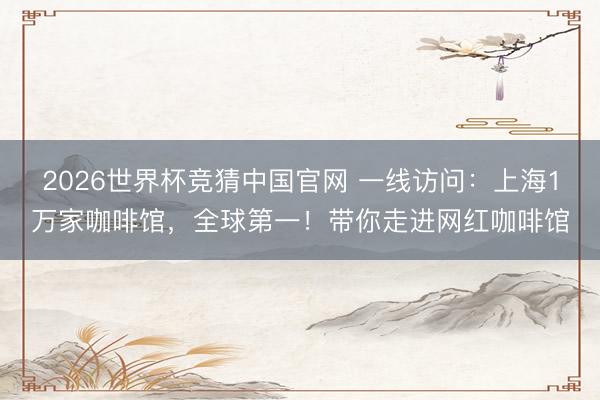 2026世界杯竞猜中国官网 一线访问：上海1万家咖啡馆，全球第一！带你走进网红咖啡馆