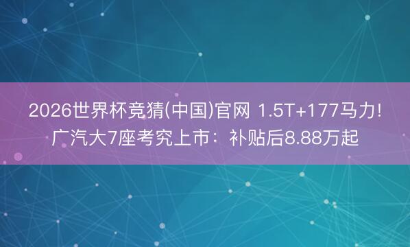2026世界杯竞猜(中国)官网 1.5T+177马力!广汽大7座考究上市:补贴后8.88万起