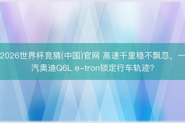 2026世界杯竞猜(中国)官网 高速千里稳不飘忽，一汽奥迪Q6L e-tron锁定行车轨迹?