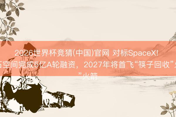 2026世界杯竞猜(中国)官网 对标SpaceX! 宇石空间完成5亿A轮融资，2027年将首飞“筷子回收”火箭