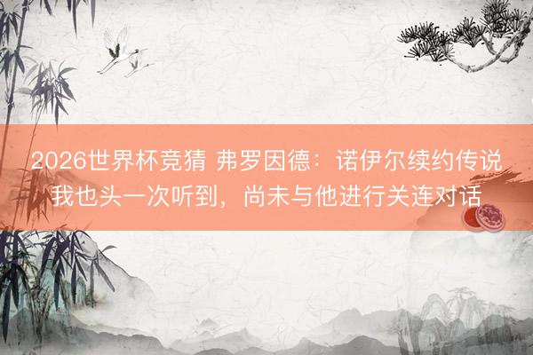 2026世界杯竞猜 弗罗因德：诺伊尔续约传说我也头一次听到，尚未与他进行关连对话