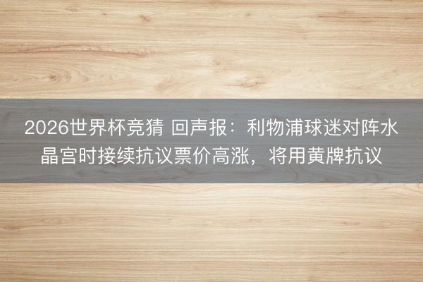 2026世界杯竞猜 回声报：利物浦球迷对阵水晶宫时接续抗议票价高涨，将用黄牌抗议