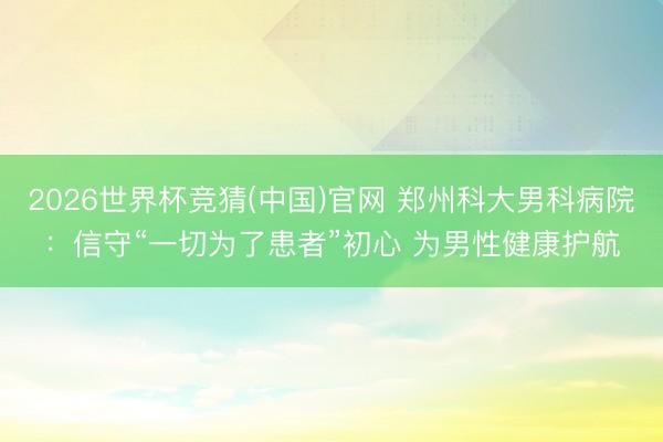 2026世界杯竞猜(中国)官网 郑州科大男科病院：信守“一切为了患者”初心 为男性健康护航