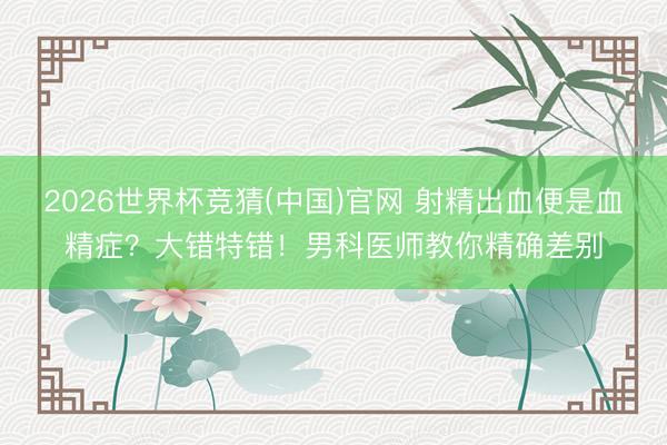 2026世界杯竞猜(中国)官网 射精出血便是血精症？大错特错！男科医师教你精确差别