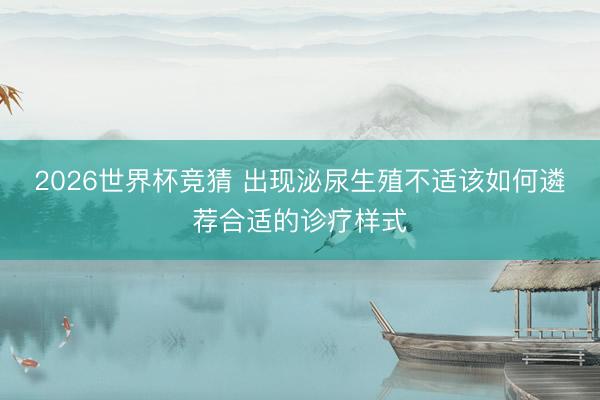 2026世界杯竞猜 出现泌尿生殖不适该如何遴荐合适的诊疗样式