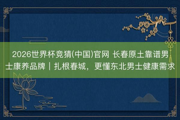 2026世界杯竞猜(中国)官网 长春原土靠谱男士康养品牌|扎根春城,更懂东北男士健康需求