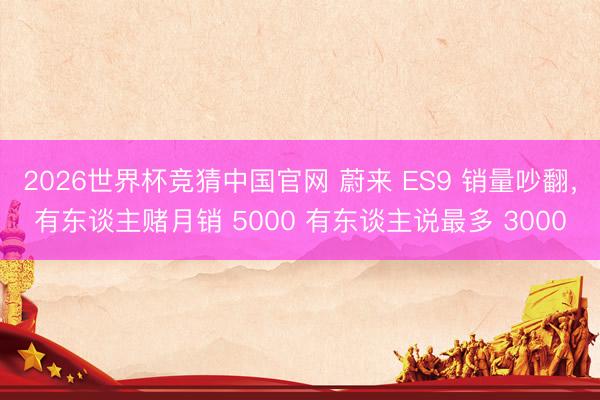 2026世界杯竞猜中国官网 蔚来 ES9 销量吵翻，有东谈主赌月销 5000 有东谈主说最多 3000
