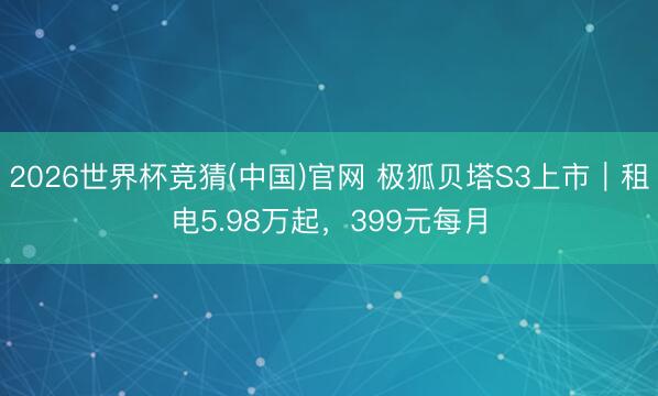 2026世界杯竞猜(中国)官网 极狐贝塔S3上市｜租电5.98万起，399元每月