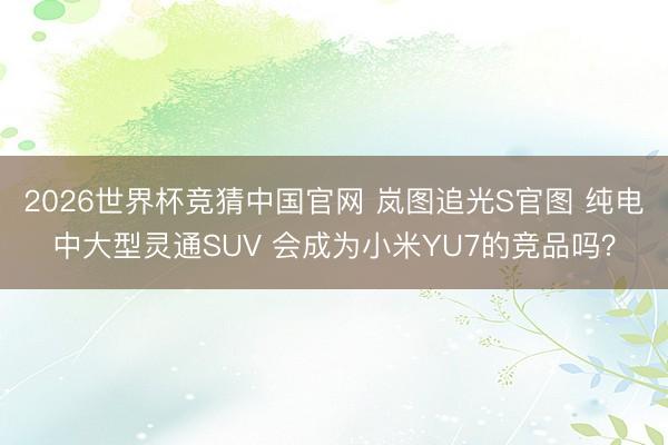 2026世界杯竞猜中国官网 岚图追光S官图 纯电中大型灵通SUV 会成为小米YU7的竞品吗？