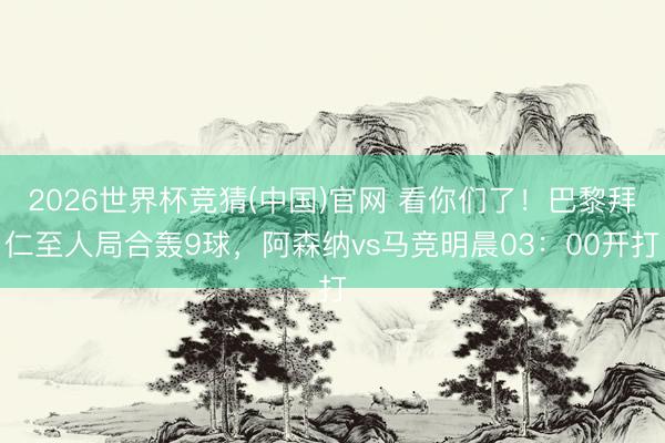 2026世界杯竞猜(中国)官网 看你们了！巴黎拜仁至人局合轰9球，阿森纳vs马竞明晨03：00开打