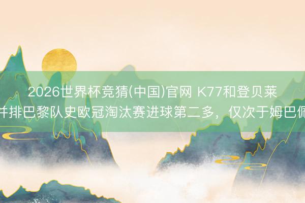 2026世界杯竞猜(中国)官网 K77和登贝莱并排巴黎队史欧冠淘汰赛进球第二多,仅次于姆巴佩