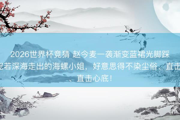 2026世界杯竞猜 赵今麦一袭渐变蓝裙光脚踩水,宛若深海走出的海螺小姐,好意思得不染尘俗、直击心底!