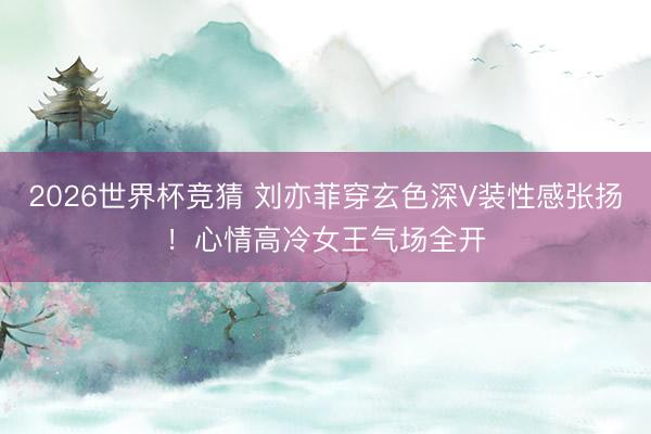 2026世界杯竞猜 刘亦菲穿玄色深V装性感张扬！心情高冷女王气场全开