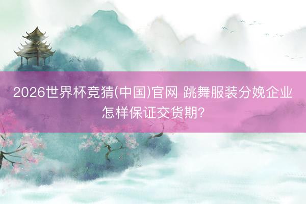 2026世界杯竞猜(中国)官网 跳舞服装分娩企业怎样保证交货期？