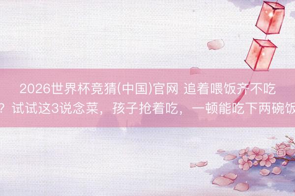 2026世界杯竞猜(中国)官网 追着喂饭齐不吃？试试这3说念菜，孩子抢着吃，一顿能吃下两碗饭