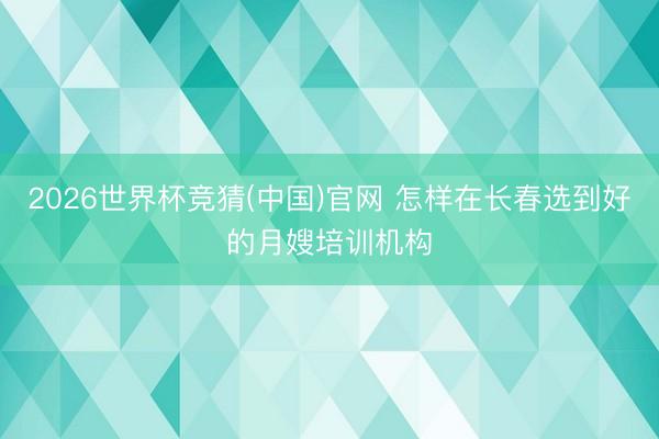 2026世界杯竞猜(中国)官网 怎样在长春选到好的月嫂培训机构
